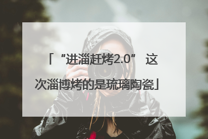“进淄赶烤2.0” 这次淄博烤的是琉璃陶瓷